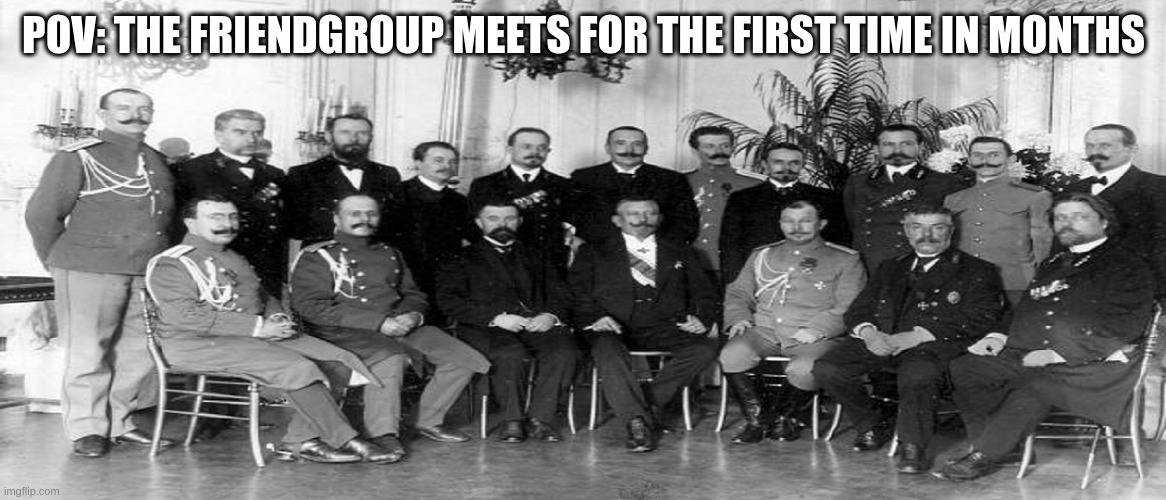 FInally . . . | POV: THE FRIENDGROUP MEETS FOR THE FIRST TIME IN MONTHS | image tagged in memes,funny,history | made w/ Imgflip meme maker