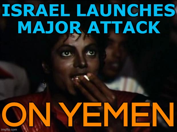 Israel Launches Major Attack On Yemen | ISRAEL LAUNCHES
MAJOR ATTACK; ON YEMEN | image tagged in memes,michael jackson popcorn,middle east,religion,islamic terrorism,palestine | made w/ Imgflip meme maker