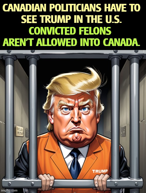 CANADIAN POLITICIANS HAVE TO 
SEE TRUMP IN THE U.S. CONVICTED FELONS 
AREN'T ALLOWED INTO CANADA. | image tagged in trump,criminal,crime,canada,immigration | made w/ Imgflip meme maker