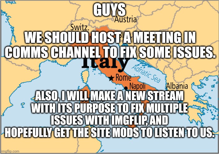 mods only | GUYS; WE SHOULD HOST A MEETING IN COMMS CHANNEL TO FIX SOME ISSUES. ALSO, I WILL MAKE A NEW STREAM WITH ITS PURPOSE TO FIX MULTIPLE ISSUES WITH IMGFLIP, AND HOPEFULLY GET THE SITE MODS TO LISTEN TO US. | image tagged in italy map,italy,aub,e,hi,country | made w/ Imgflip meme maker