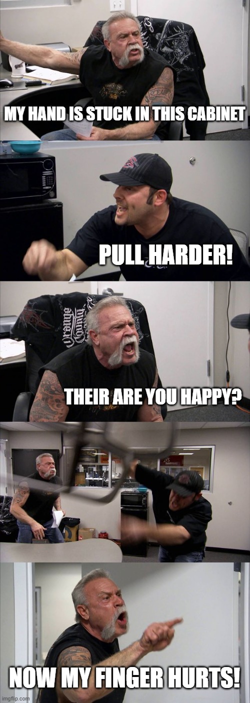 American Chopper Argument | MY HAND IS STUCK IN THIS CABINET; PULL HARDER! THEIR ARE YOU HAPPY? NOW MY FINGER HURTS! | image tagged in memes,american chopper argument | made w/ Imgflip meme maker