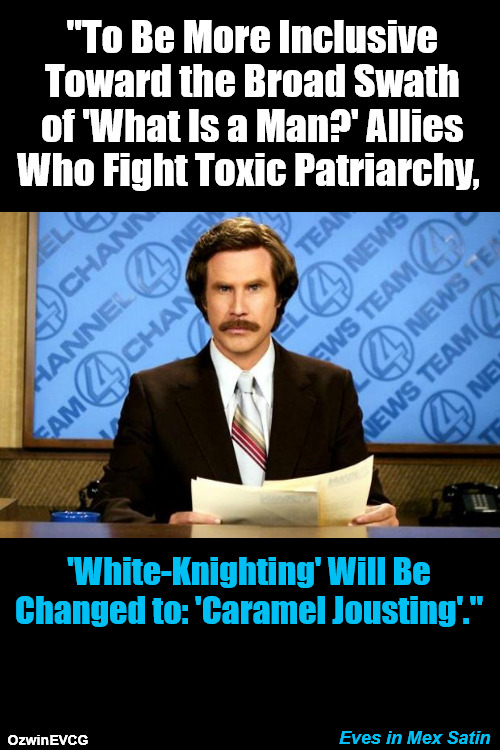 Eves in Mex Satin | "To Be More Inclusive 

Toward the Broad Swath 

of 'What Is a Man?' Allies 

Who Fight Toxic Patriarchy, 'White-Knighting' Will Be

Changed to: 'Caramel Jousting'."; Eves in Mex Satin; OzwinEVCG | image tagged in breaking news,ron burgundy,liberal logic,war on whites,clown world,woke | made w/ Imgflip meme maker