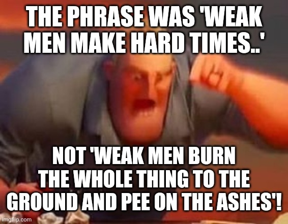 Mr incredible mad | THE PHRASE WAS 'WEAK MEN MAKE HARD TIMES..'; NOT 'WEAK MEN BURN THE WHOLE THING TO THE GROUND AND PEE ON THE ASHES'! | image tagged in mr incredible mad | made w/ Imgflip meme maker