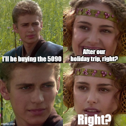 Anakin buys the 5090 | I'll be buying the 5090; After our holiday trip, right? Right? | image tagged in anakin padme 4 panel | made w/ Imgflip meme maker