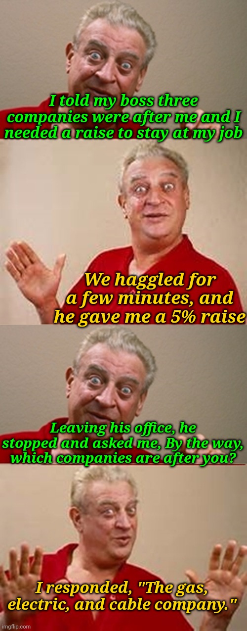 Negotiations skills 1000... | I told my boss three companies were after me and I needed a raise to stay at my job; We haggled for a few minutes, and he gave me a 5% raise; Leaving his office, he stopped and asked me, By the way, which companies are after you? I responded, "The gas, electric, and cable company." | image tagged in bad pun rodney dangerfield,memes,bills | made w/ Imgflip meme maker