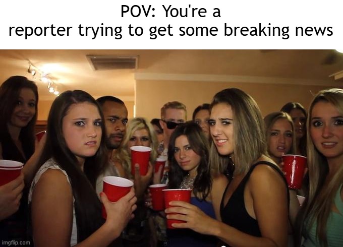 You're a reporter getting some breaking news | POV: You're a reporter trying to get some breaking news | image tagged in party girls looking at you pov,memes,funny | made w/ Imgflip meme maker