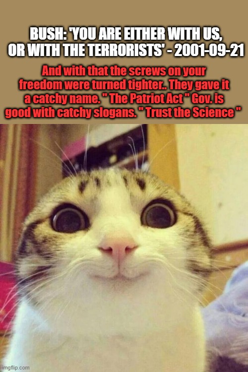 Smiling Cat Meme | BUSH: 'YOU ARE EITHER WITH US, OR WITH THE TERRORISTS' - 2001-09-21; And with that the screws on your freedom were turned tighter.. They gave it a catchy name. " The Patriot Act " Gov. is good with catchy slogans. " Trust the Science " | image tagged in memes,smiling cat | made w/ Imgflip meme maker