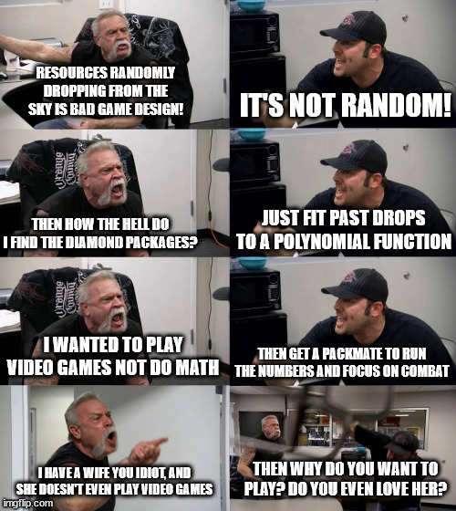 American chopper long reversed | IT'S NOT RANDOM! RESOURCES RANDOMLY DROPPING FROM THE SKY IS BAD GAME DESIGN! JUST FIT PAST DROPS TO A POLYNOMIAL FUNCTION; THEN HOW THE HELL DO I FIND THE DIAMOND PACKAGES? I WANTED TO PLAY VIDEO GAMES NOT DO MATH; THEN GET A PACKMATE TO RUN THE NUMBERS AND FOCUS ON COMBAT; THEN WHY DO YOU WANT TO PLAY? DO YOU EVEN LOVE HER? I HAVE A WIFE YOU IDIOT, AND SHE DOESN'T EVEN PLAY VIDEO GAMES | image tagged in american chopper long reversed | made w/ Imgflip meme maker