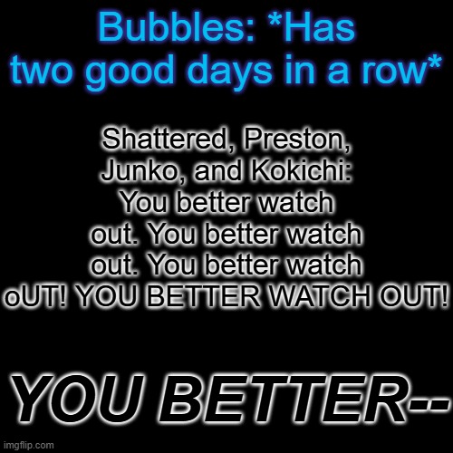 Just goofing off. But this could be foreshadowing. | Shattered, Preston, Junko, and Kokichi: You better watch out. You better watch out. You better watch oUT! YOU BETTER WATCH OUT! Bubbles: *Has two good days in a row*; YOU BETTER-- | made w/ Imgflip meme maker