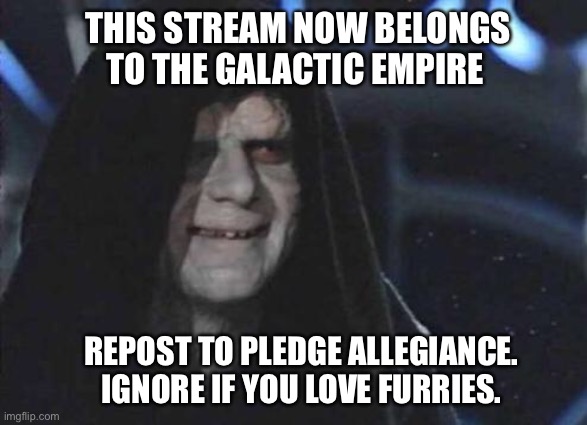 This stream now belongs to The Galactic Empire (A message from Emperor Palpatine) | THIS STREAM NOW BELONGS TO THE GALACTIC EMPIRE; REPOST TO PLEDGE ALLEGIANCE. IGNORE IF YOU LOVE FURRIES. | image tagged in emperor palpatine | made w/ Imgflip meme maker