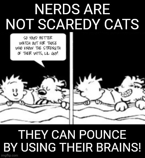 Diabolical idea | NERDS ARE NOT SCAREDY CATS THEY CAN POUNCE BY USING THEIR BRAINS! SO YOU'D BETTER WATCH OUT FOR THOSE WHO KNOW THE STRENGTH OF THEIR WITS, L | image tagged in diabolical idea | made w/ Imgflip meme maker