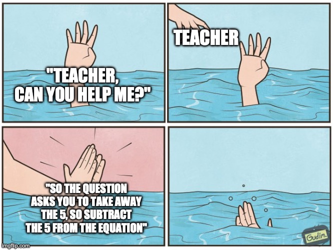 Teachers do be like that. | TEACHER; "TEACHER, CAN YOU HELP ME?"; "SO THE QUESTION ASKS YOU TO TAKE AWAY THE 5, SO SUBTRACT THE 5 FROM THE EQUATION" | image tagged in high five drown,teachers,school,funny,stopreadingtags | made w/ Imgflip meme maker