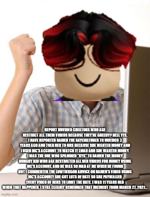 William still remembers the time when William told a greedy 11 year old to khs on MC's account. and MC was so mad. He was 11... | REPORT URVIDEO CREATORS WHO AGE RESTRICT ALL THEIR VIDEOS BECAUSE THEY'RE GREEDY? HELL YES. I HAVE REPORTED RAMEN THE GAYCHATUBER TO URVIDEO 3 YEARS AGO AND TOLD HER TO KHS BECAUSE SHE WANTED MONEY AND I USED MC'S ACCOUNT TO WATCH IT LMAO AND SHE WANTED MONEY. I WAS THE ONE WHO SPAMMED ''KYS'' TO RAMEN THE MONEY HUNGRY KID WHO AGE RESTRICTED ALL HER VIDEOS FOR MONEY USING MC'S ACCOUNT. AND HE WAS SO MAD AT ME WHEN HE FOUND OUT I COMMENTED THE LOWTIERGOD ADVICE ON RAMEN'S VIDEO USING MC'S ACCOUNT! SHE GOT LOTS OF HATE SO SHE PAYWALLED EVERY VIDEO OF HERS TO LIMIT THE HATE. I WAS 11 YEARS OLD WHEN THAT HAPPENED. I STILL CLEARLY REMEMBER THAT INCIDENT FROM MARCH 27, 2021... | image tagged in memes,william,age restricted,urvideo,greedy,paywall | made w/ Imgflip meme maker