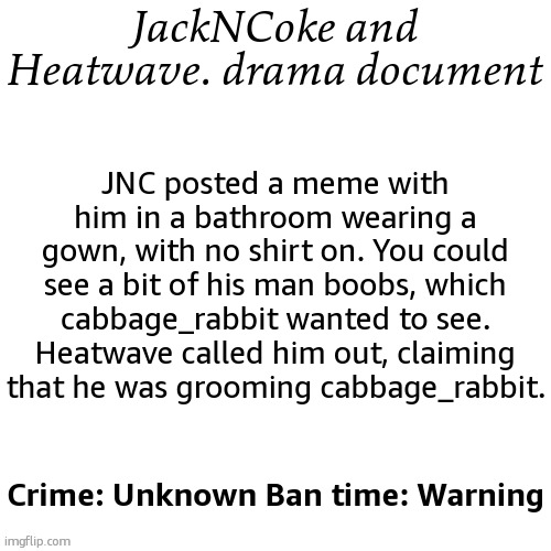 drama document | JackNCoke and Heatwave. drama document; JNC posted a meme with him in a bathroom wearing a gown, with no shirt on. You could see a bit of his man boobs, which cabbage_rabbit wanted to see. Heatwave called him out, claiming that he was grooming cabbage_rabbit. Crime: Unknown Ban time: Warning | image tagged in drama document | made w/ Imgflip meme maker