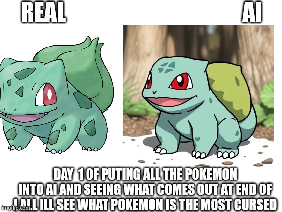 Blank White Template | REAL                                         AI; DAY  1 OF PUTING ALL THE POKEMON INTO AI AND SEEING WHAT COMES OUT AT END OF I ALL ILL SEE WHAT POKEMON IS THE MOST CURSED | image tagged in blank white template | made w/ Imgflip meme maker