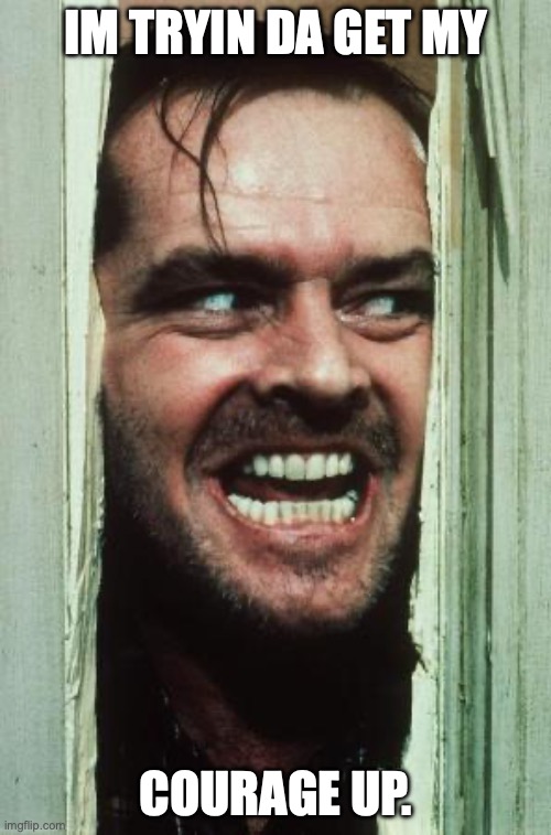Here's Johnny | IM TRYIN DA GET MY; COURAGE UP. | image tagged in memes,here's johnny | made w/ Imgflip meme maker