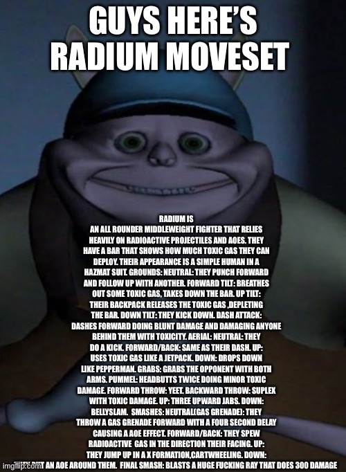 Thank you an insane person for the final smash | RADIUM IS AN ALL ROUNDER MIDDLEWEIGHT FIGHTER THAT RELIES HEAVILY ON RADIOACTIVE PROJECTILES AND AOES. THEY HAVE A BAR THAT SHOWS HOW MUCH TOXIC GAS THEY CAN DEPLOY. THEIR APPEARANCE IS A SIMPLE HUMAN IN A HAZMAT SUIT. GROUNDS: NEUTRAL: THEY PUNCH FORWARD AND FOLLOW UP WITH ANOTHER. FORWARD TILT: BREATHES OUT SOME TOXIC GAS, TAKES DOWN THE BAR. UP TILT: THEIR BACKPACK RELEASES THE TOXIC GAS ,DEPLETING THE BAR. DOWN TILT: THEY KICK DOWN. DASH ATTACK: DASHES FORWARD DOING BLUNT DAMAGE AND DAMAGING ANYONE BEHIND THEM WITH TOXICITY. AERIAL: NEUTRAL: THEY DO A KICK. FORWARD/BACK: SAME AS THEIR DASH. UP: USES TOXIC GAS LIKE A JETPACK. DOWN: DROPS DOWN LIKE PEPPERMAN. GRABS: GRABS THE OPPONENT WITH BOTH ARMS. PUMMEL: HEADBUTTS TWICE DOING MINOR TOXIC DAMAGE. FORWARD THROW: YEET. BACKWARD THROW: SUPLEX WITH TOXIC DAMAGE. UP: THREE UPWARD JABS. DOWN: BELLYSLAM.  SMASHES: NEUTRAL(GAS GRENADE): THEY THROW A GAS GRENADE FORWARD WITH A FOUR SECOND DELAY CAUSING A AOE EFFECT. FORWARD/BACK: THEY SPEW RADIOACTIVE  GAS IN THE DIRECTION THEIR FACING. UP: THEY JUMP UP IN A X FORMATION,CARTWHEELING. DOWN: THEY PUT AN AOE AROUND THEM.  FINAL SMASH: BLASTS A HUGE FUCKING RAY THAT DOES 300 DAMAGE; GUYS HERE’S RADIUM MOVESET | image tagged in mfw when | made w/ Imgflip meme maker