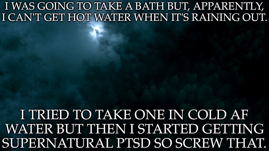 I'll Take One Tomorrow, I Guess | I WAS GOING TO TAKE A BATH BUT, APPARENTLY, I CAN'T GET HOT WATER WHEN IT'S RAINING OUT. I TRIED TO TAKE ONE IN COLD AF
WATER BUT THEN I STARTED GETTING
SUPERNATURAL PTSD SO SCREW THAT. | image tagged in spn dark world,hate this,i fucking hate this,spn 1x03 dead in the water,truly traumatizing shit,i dont trust water | made w/ Imgflip meme maker