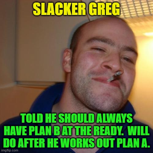 Good Guy Greg Repurposed | SLACKER GREG; TOLD HE SHOULD ALWAYS HAVE PLAN B AT THE READY.  WILL DO AFTER HE WORKS OUT PLAN A. | image tagged in memes,good guy greg,plan b,plan a,slacker | made w/ Imgflip meme maker