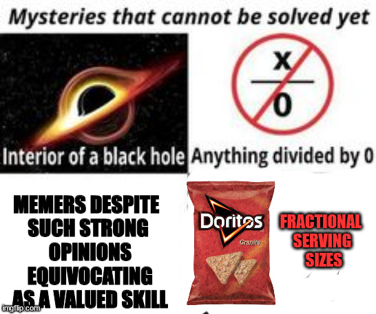 Mysteries That Cannot Be Solved Yet | MEMERS DESPITE 
SUCH STRONG
 OPINIONS
 EQUIVOCATING
 AS A VALUED SKILL FRACTIONAL 
SERVING
 SIZES | image tagged in mysteries that cannot be solved yet | made w/ Imgflip meme maker