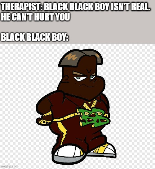 Black black boy | THERAPIST: BLACK BLACK BOY ISN'T REAL.
HE CAN'T HURT YOU
 
BLACK BLACK BOY: | image tagged in black black boy | made w/ Imgflip meme maker