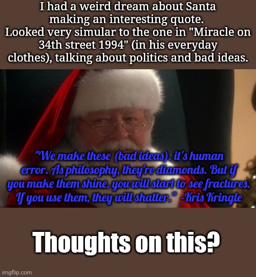 It's a bit rusty, my memory is fuzzy so I had to fill in a few blank words. What a weird subconscious I have! | I had a weird dream about Santa making an interesting quote. 
Looked very simular to the one in "Miracle on 34th street 1994" (in his everyday clothes), talking about politics and bad ideas. "We make these (bad ideas), it's human error. As philosophy, they're diamonds. But if you make them shine, you will start to see fractures. If you use them, they will shatter."  -Kris Kringle; Thoughts on this? | image tagged in miracle on 34th street modern santa | made w/ Imgflip meme maker