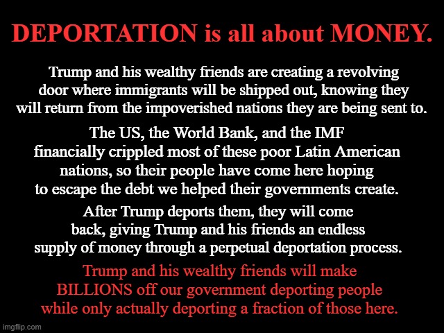 DEPORTATION is all about MONEY | DEPORTATION is all about MONEY. Trump and his wealthy friends are creating a revolving door where immigrants will be shipped out, knowing they will return from the impoverished nations they are being sent to. The US, the World Bank, and the IMF financially crippled most of these poor Latin American nations, so their people have come here hoping to escape the debt we helped their governments create. After Trump deports them, they will come back, giving Trump and his friends an endless supply of money through a perpetual deportation process. Trump and his wealthy friends will make BILLIONS off our government deporting people while only actually deporting a fraction of those here. | image tagged in donald trump is an idiot,money,immigrants,deportation,trump is a thief | made w/ Imgflip meme maker