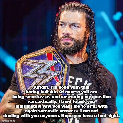 Roman Reigns | Alright. I'm done with this hating bullshit. Of course yall are being smartasses and answering my question sarcastically. I tried to ask you legitimately why you want me to stfu, with again sarcastic answers. I am not dealing with you anymore. Hope you have a bad night. | image tagged in roman reigns | made w/ Imgflip meme maker