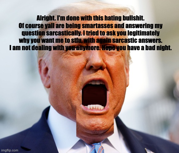 Trump-a-yappin | Alright. I'm done with this hating bullshit. Of course yall are being smartasses and answering my question sarcastically. I tried to ask you legitimately why you want me to stfu, with again sarcastic answers. I am not dealing with you anymore. Hope you have a bad night. | image tagged in trump-a-yappin | made w/ Imgflip meme maker