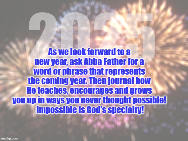 new year | As we look forward to a new year, ask Abba Father for a word or phrase that represents the coming year. Then journal how He teaches, encourages and grows you up in ways you never thought possible!
 Impossible is God's specialty! 2025 | image tagged in fireworks | made w/ Imgflip meme maker