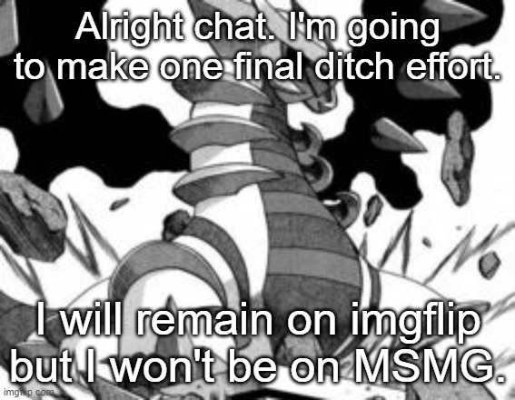 giratina | Alright chat. I'm going to make one final ditch effort. I will remain on imgflip but I won't be on MSMG. | image tagged in giratina | made w/ Imgflip meme maker