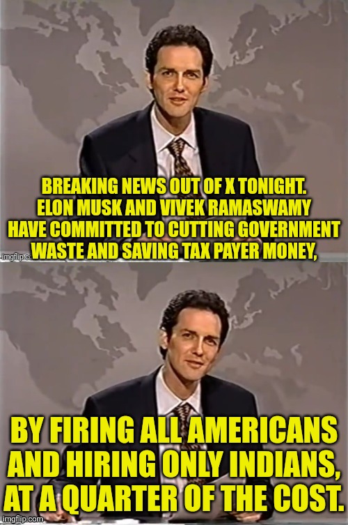 Elon and Vivek on dumb Americans | BREAKING NEWS OUT OF X TONIGHT. ELON MUSK AND VIVEK RAMASWAMY HAVE COMMITTED TO CUTTING GOVERNMENT WASTE AND SAVING TAX PAYER MONEY, BY FIRING ALL AMERICANS AND HIRING ONLY INDIANS, AT A QUARTER OF THE COST. | image tagged in weekend update with norm,elon musk,india,immigration | made w/ Imgflip meme maker