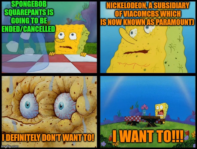 Spongebob - "I Don't Need It" (by Henry-C) | SPONGEBOB SQUAREPANTS IS GOING TO BE ENDED/CANCELLED; NICKELODEON, A SUBSIDIARY OF VIACOMCBS WHICH IS NOW KNOWN AS PARAMOUNT); I WANT TO!!! I DEFINITELY DON'T WANT TO! | image tagged in spongebob - i don't need it by henry-c,nickelodeon,cancelled | made w/ Imgflip meme maker