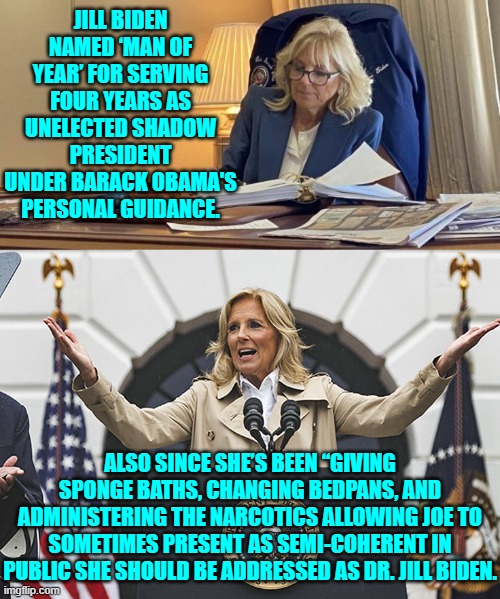 Embrace actual reality Dems. | JILL BIDEN NAMED ‘MAN OF YEAR’ FOR SERVING FOUR YEARS AS UNELECTED SHADOW PRESIDENT UNDER BARACK OBAMA'S PERSONAL GUIDANCE. ALSO SINCE SHE’S BEEN “GIVING SPONGE BATHS, CHANGING BEDPANS, AND ADMINISTERING THE NARCOTICS ALLOWING JOE TO SOMETIMES PRESENT AS SEMI-COHERENT IN PUBLIC SHE SHOULD BE ADDRESSED AS DR. JILL BIDEN. | image tagged in yep | made w/ Imgflip meme maker