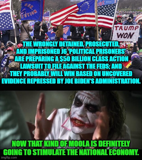 It's the sort of taxpayer's funded payout that Conservatives will approve of. | THE WRONGLY DETAINED, PROSECUTED, AND IMPRISONED J6 ‘POLITICAL PRISONERS’  ARE PREPARING A $50 BILLION CLASS ACTION LAWSUIT TO FILE AGAINST THE FEDS; AND THEY PROBABLY WILL WIN BASED ON UNCOVERED EVIDENCE REPRESSED BY JOE BIDEN'S ADMINISTRATION. NOW THAT KIND OF MOOLA IS DEFINITELY GOING TO STIMULATE THE NATIONAL ECONOMY. | image tagged in and everybody loses their minds | made w/ Imgflip meme maker