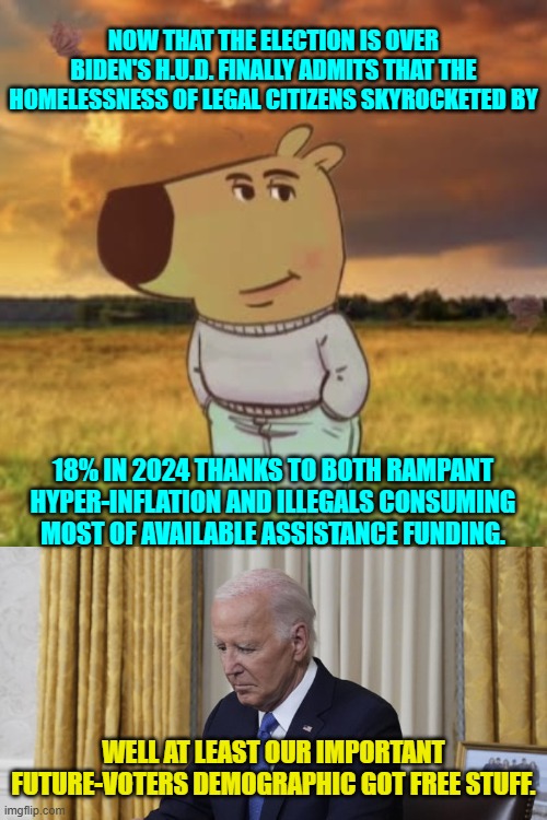 The people IMORTANT to the Dem Party's leadership got taken care of. | NOW THAT THE ELECTION IS OVER BIDEN'S H.U.D. FINALLY ADMITS THAT THE HOMELESSNESS OF LEGAL CITIZENS SKYROCKETED BY; 18% IN 2024 THANKS TO BOTH RAMPANT HYPER-INFLATION AND ILLEGALS CONSUMING MOST OF AVAILABLE ASSISTANCE FUNDING. WELL AT LEAST OUR IMPORTANT FUTURE-VOTERS DEMOGRAPHIC GOT FREE STUFF. | image tagged in yep | made w/ Imgflip meme maker