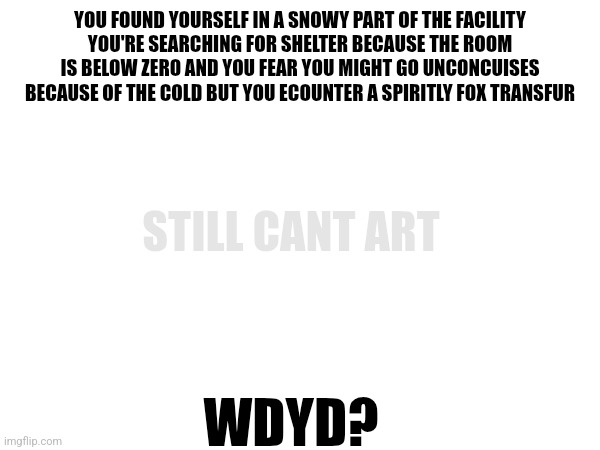 rp | YOU FOUND YOURSELF IN A SNOWY PART OF THE FACILITY
YOU'RE SEARCHING FOR SHELTER BECAUSE THE ROOM IS BELOW ZERO AND YOU FEAR YOU MIGHT GO UNCONCUISES BECAUSE OF THE COLD BUT YOU ECOUNTER A SPIRITLY FOX TRANSFUR; STILL CANT ART; WDYD? | made w/ Imgflip meme maker