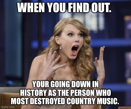 Country music | WHEN YOU FIND OUT. YOUR GOING DOWN IN HISTORY AS THE PERSON WHO MOST DESTROYED COUNTRY MUSIC. | image tagged in taylor swift | made w/ Imgflip meme maker