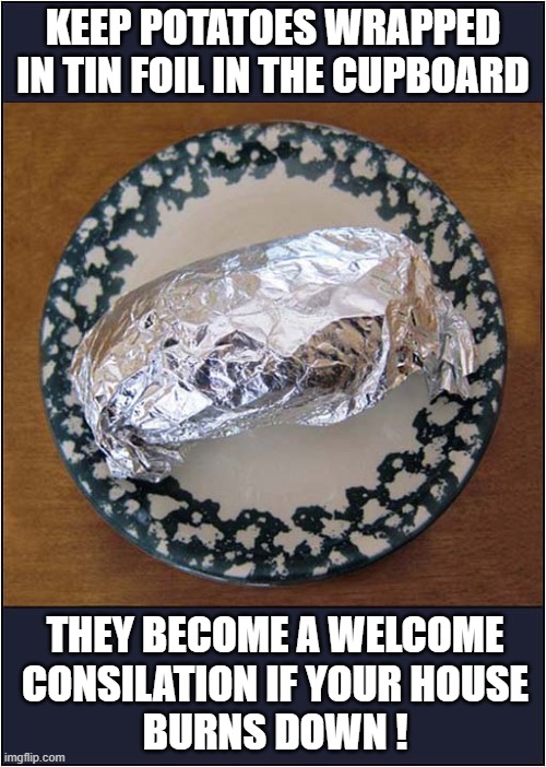 Be Prepared ! | KEEP POTATOES WRAPPED IN TIN FOIL IN THE CUPBOARD; THEY BECOME A WELCOME
CONSILATION IF YOUR HOUSE
BURNS DOWN ! | image tagged in potatoes,silver foil,house fire,dark humour | made w/ Imgflip meme maker