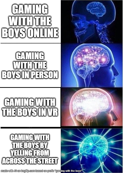 gaming with the boys | GAMING WITH THE BOYS ONLINE; GAMING WITH THE BOYS IN PERSON; GAMING WITH THE BOYS IN VR; GAMING WITH THE BOYS BY YELLING FROM ACROSS THE STREET | image tagged in memes,expanding brain,ai generated | made w/ Imgflip meme maker