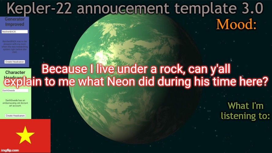 Kepler-22b annoucement template 3.0 | Because I live under a rock, can y'all explain to me what Neon did during his time here? | image tagged in kepler-22b annoucement template 3 0,msmg,memes,question | made w/ Imgflip meme maker