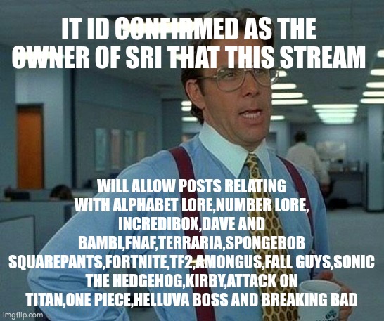 (see comments) | IT ID CONFIRMED AS THE OWNER OF SRI THAT THIS STREAM; WILL ALLOW POSTS RELATING WITH ALPHABET LORE,NUMBER LORE, INCREDIBOX,DAVE AND BAMBI,FNAF,TERRARIA,SPONGEBOB SQUAREPANTS,FORTNITE,TF2,AMONGUS,FALL GUYS,SONIC THE HEDGEHOG,KIRBY,ATTACK ON TITAN,ONE PIECE,HELLUVA BOSS AND BREAKING BAD | image tagged in memes | made w/ Imgflip meme maker