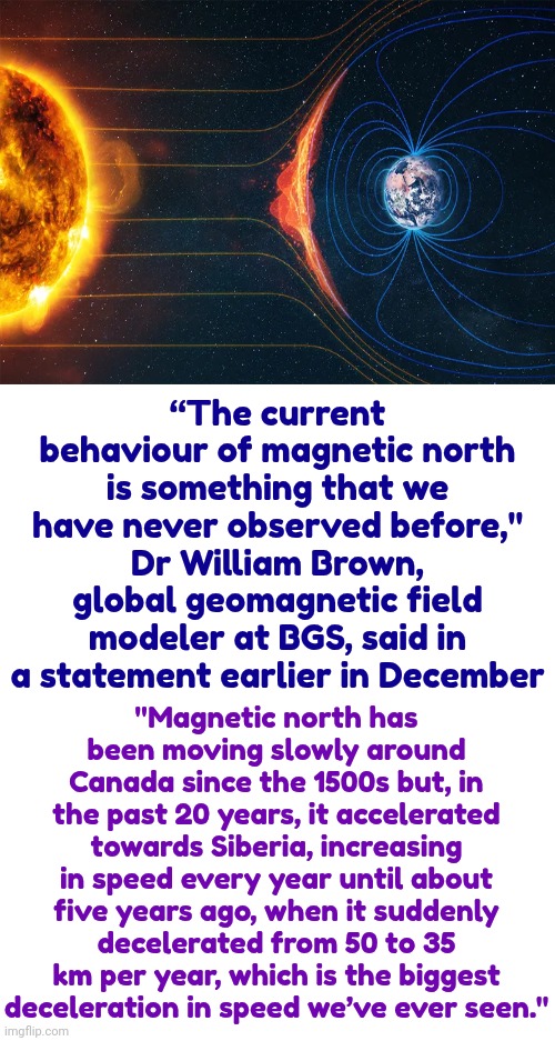 Everything Changes.  NOTHING Stays The Same | “The current behaviour of magnetic north is something that we have never observed before," Dr William Brown, global geomagnetic field modeler at BGS, said in a statement earlier in December; "Magnetic north has been moving slowly around Canada since the 1500s but, in the past 20 years, it accelerated towards Siberia, increasing in speed every year until about five years ago, when it suddenly decelerated from 50 to 35 km per year, which is the biggest deceleration in speed we’ve ever seen." | image tagged in climate change,changes,change,changed,changing,memes | made w/ Imgflip meme maker