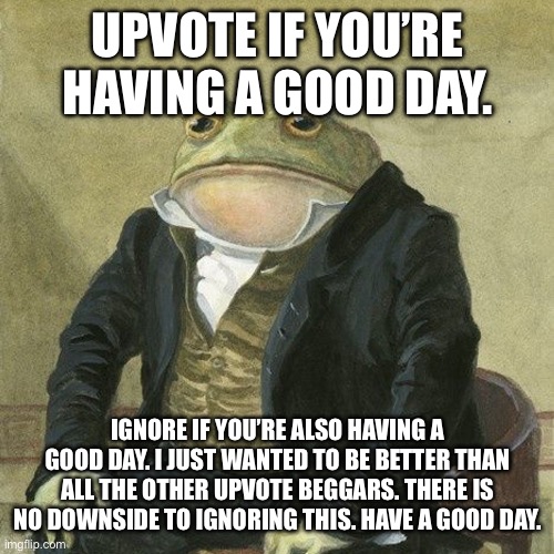 Have a good day | UPVOTE IF YOU’RE HAVING A GOOD DAY. IGNORE IF YOU’RE ALSO HAVING A GOOD DAY. I JUST WANTED TO BE BETTER THAN ALL THE OTHER UPVOTE BEGGARS. THERE IS NO DOWNSIDE TO IGNORING THIS. HAVE A GOOD DAY. | image tagged in gentlemen it is with great pleasure to inform you that | made w/ Imgflip meme maker