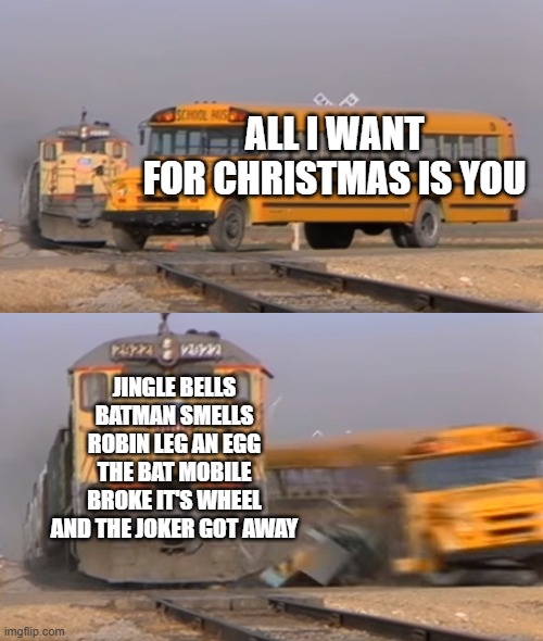 The greatest Christmas song ever in my opinion (Please excuse my lateness of this post) | ALL I WANT FOR CHRISTMAS IS YOU; JINGLE BELLS BATMAN SMELLS ROBIN LEG AN EGG THE BAT MOBILE BROKE IT'S WHEEL AND THE JOKER GOT AWAY | image tagged in a train hitting a school bus,christmas songs | made w/ Imgflip meme maker