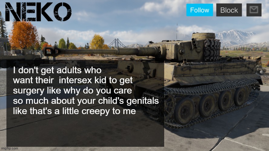 Neko tiger H1 template | I don't get adults who want their  intersex kid to get surgery like why do you care so much about your child's genitals like that's a little creepy to me | image tagged in neko tiger h1 template | made w/ Imgflip meme maker