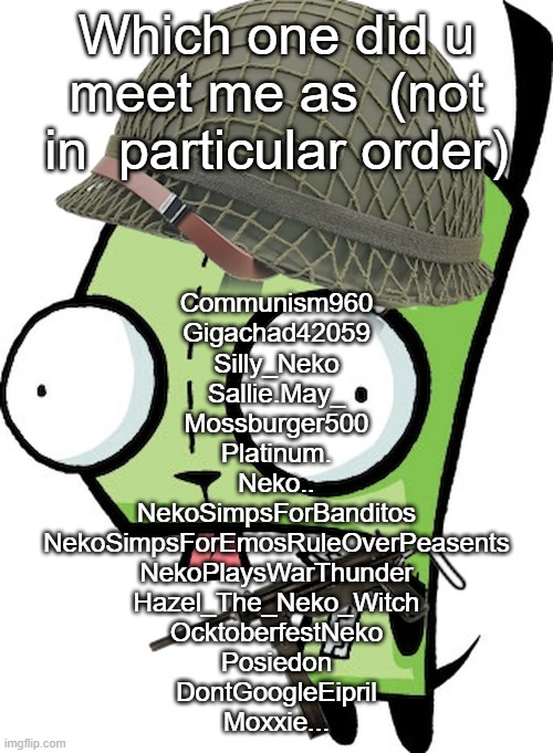 Gir | Which one did u meet me as  (not in  particular order); Communism960
Gigachad42059
Silly_Neko
Sallie.May_
Mossburger500
Platinum.
Neko..
NekoSimpsForBanditos
NekoSimpsForEmosRuleOverPeasents
NekoPlaysWarThunder
Hazel_The_Neko_Witch
OcktoberfestNeko
Posiedon

DontGoogleEipril
Moxxie... | image tagged in gir | made w/ Imgflip meme maker