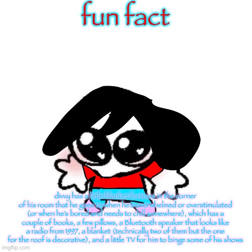 if you can’t read it I’ll put it in comments | fun fact; divvy has a little blanket fortress in the corner of his room that he goes to when he’s overwhelmed or overstimulated (or when he’s bored and needs to chill somewhere), which has a couple of books, a few pillows, a Bluetooth speaker that looks like a radio from 1997, a blanket (technically two of them but the one for the roof is decorative), and a little TV for him to binge some of his shows | image tagged in rongbinb | made w/ Imgflip meme maker