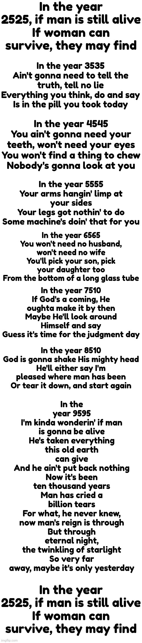 In the Year 2525 (Exordium & Terminus)Song by Zager and Evans | In the year 2525, if man is still alive
If woman can survive, they may find; In the year 3535
Ain't gonna need to tell the truth, tell no lie
Everything you think, do and say
Is in the pill you took today; In the year 4545
You ain't gonna need your teeth, won't need your eyes
You won't find a thing to chew
Nobody's gonna look at you; In the year 5555
Your arms hangin' limp at your sides
Your legs got nothin' to do
Some machine's doin' that for you; In the year 6565
You won't need no husband, won't need no wife
You'll pick your son, pick your daughter too
From the bottom of a long glass tube; In the year 9595
I'm kinda wonderin' if man is gonna be alive
He's taken everything this old earth can give
And he ain't put back nothing
Now it's been ten thousand years
Man has cried a billion tears
For what, he never knew, now man's reign is through
But through eternal night, the twinkling of starlight
So very far away, maybe it's only yesterday; In the year 7510
If God's a coming, He oughta make it by then
Maybe He'll look around Himself and say
Guess it's time for the judgment day; In the year 8510
God is gonna shake His mighty head
He'll either say I'm pleased where man has been
Or tear it down, and start again; In the year 2525, if man is still alive
If woman can survive, they may find | image tagged in music,future,deep thoughts,happy new year,where will you be in ten years,memes | made w/ Imgflip meme maker