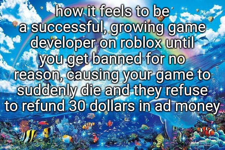 Happy dolphin rainbow | how it feels to be a successful, growing game developer on roblox until you get banned for no reason, causing your game to suddenly die and they refuse to refund 30 dollars in ad money | image tagged in happy dolphin rainbow | made w/ Imgflip meme maker